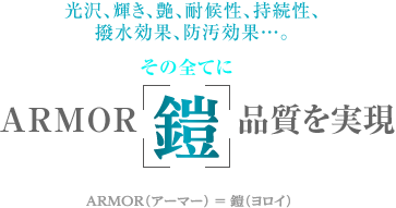 光沢、輝き、艶、耐候性、持続性、 撥水効果、防汚効果…。その全てにARMOR［鎧］品質を実現
